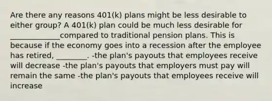 Are there any reasons​ 401(k) plans might be less desirable to either​ group? A​ 401(k) plan could be much less desirable for _____________compared to traditional pension plans. This is because if the economy goes into a recession after the employee has​ retired, ________. -the​ plan's payouts that employees receive will decrease -the​ plan's payouts that employers must pay will remain the same -the​ plan's payouts that employees receive will increase