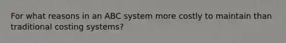 For what reasons in an ABC system more costly to maintain than traditional costing systems?