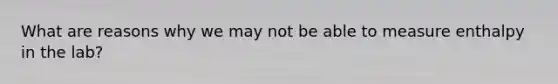 What are reasons why we may not be able to measure enthalpy in the lab?