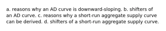 a. reasons why an AD curve is downward-sloping. b. shifters of an AD curve. c. reasons why a short-run aggregate supply curve can be derived. d. shifters of a short-run aggregate supply curve.