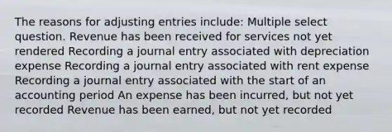 The reasons for adjusting entries include: Multiple select question. Revenue has been received for services not yet rendered Recording a journal entry associated with depreciation expense Recording a journal entry associated with rent expense Recording a journal entry associated with the start of an accounting period An expense has been incurred, but not yet recorded Revenue has been earned, but not yet recorded