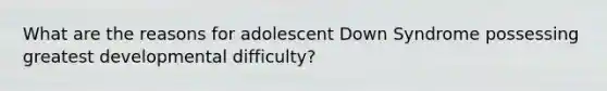 What are the reasons for adolescent Down Syndrome possessing greatest developmental difficulty?