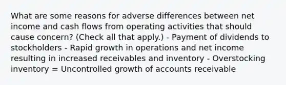 What are some reasons for adverse differences between net income and cash flows from operating activities that should cause concern? (Check all that apply.) - Payment of dividends to stockholders - Rapid growth in operations and net income resulting in increased receivables and inventory - Overstocking inventory = Uncontrolled growth of accounts receivable