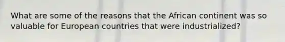 What are some of the reasons that the African continent was so valuable for European countries that were industrialized?