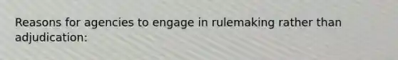 Reasons for agencies to engage in rulemaking rather than adjudication: