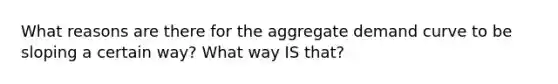 What reasons are there for the aggregate demand curve to be sloping a certain way? What way IS that?