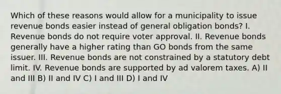 Which of these reasons would allow for a municipality to issue revenue bonds easier instead of general obligation bonds? I. Revenue bonds do not require voter approval. II. Revenue bonds generally have a higher rating than GO bonds from the same issuer. III. Revenue bonds are not constrained by a statutory debt limit. IV. Revenue bonds are supported by ad valorem taxes. A) II and III B) II and IV C) I and III D) I and IV