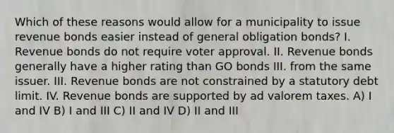 Which of these reasons would allow for a municipality to issue revenue bonds easier instead of general obligation bonds? I. Revenue bonds do not require voter approval. II. Revenue bonds generally have a higher rating than GO bonds III. from the same issuer. III. Revenue bonds are not constrained by a statutory debt limit. IV. Revenue bonds are supported by ad valorem taxes. A) I and IV B) I and III C) II and IV D) II and III