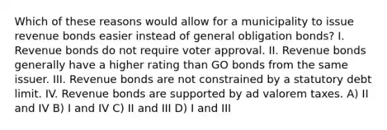 Which of these reasons would allow for a municipality to issue revenue bonds easier instead of general obligation bonds? I. Revenue bonds do not require voter approval. II. Revenue bonds generally have a higher rating than GO bonds from the same issuer. III. Revenue bonds are not constrained by a statutory debt limit. IV. Revenue bonds are supported by ad valorem taxes. A) II and IV B) I and IV C) II and III D) I and III