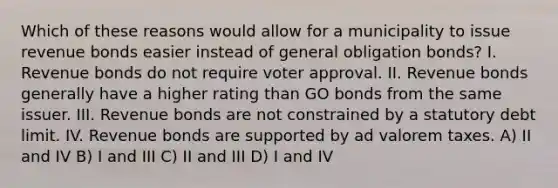 Which of these reasons would allow for a municipality to issue revenue bonds easier instead of general obligation bonds? I. Revenue bonds do not require voter approval. II. Revenue bonds generally have a higher rating than GO bonds from the same issuer. III. Revenue bonds are not constrained by a statutory debt limit. IV. Revenue bonds are supported by ad valorem taxes. A) II and IV B) I and III C) II and III D) I and IV