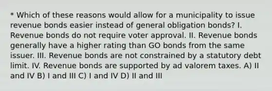 * Which of these reasons would allow for a municipality to issue revenue bonds easier instead of general obligation bonds? I. Revenue bonds do not require voter approval. II. Revenue bonds generally have a higher rating than GO bonds from the same issuer. III. Revenue bonds are not constrained by a statutory debt limit. IV. Revenue bonds are supported by ad valorem taxes. A) II and IV B) I and III C) I and IV D) II and III