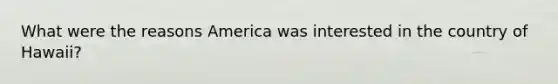 What were the reasons America was interested in the country of Hawaii?