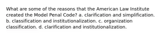 What are some of the reasons that the American Law Institute created the Model Penal Code? a. clarification and simplification. b. classification and institutionalization. c. organization classification. d. clarification and institutionalization.