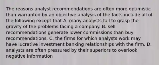 The reasons analyst recommendations are often more optimistic than warranted by an objective analysis of the facts include all of the following except that A. many analysts fail to grasp the gravity of the problems facing a company. B. sell recommendations generate lower commissions than buy recommendations. C. the firms for which analysts work may have lucrative investment banking relationships with the firm. D. analysts are often pressured by their superiors to overlook negative information