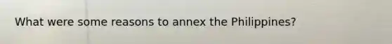 What were some reasons to annex the Philippines?