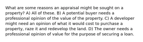 What are some reasons an appraisal might be sought on a property? A) All of these. B) A potential buyer needs a professional opinion of the value of the property. C) A developer might need an opinion of what it would cost to purchase a property, raze it and redevelop the land. D) The owner needs a professional opinion of value for the purpose of securing a loan.