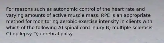 For reasons such as autonomic control of the heart rate and varying amounts of active muscle mass, RPE is an appropriate method for monitoring aerobic exercise intensity in clients with which of the following A) spinal cord injury B) multiple sclerosis C) epilepsy D) cerebral palsy