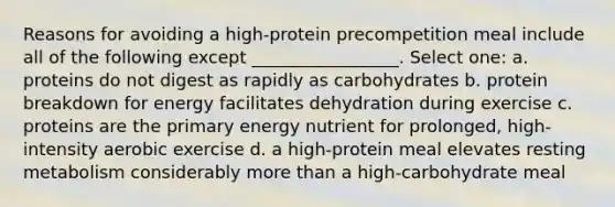 Reasons for avoiding a high-protein precompetition meal include all of the following except _________________. Select one: a. proteins do not digest as rapidly as carbohydrates b. protein breakdown for energy facilitates dehydration during exercise c. proteins are the primary energy nutrient for prolonged, high-intensity aerobic exercise d. a high-protein meal elevates resting metabolism considerably more than a high-carbohydrate meal