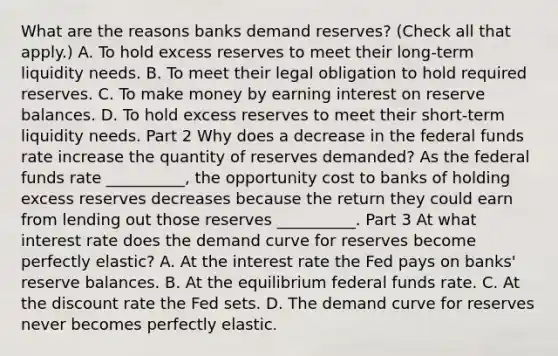 What are the reasons banks demand​ reserves? ​(Check all that apply.​) A. To hold excess reserves to meet their​ long-term liquidity needs. B. To meet their legal obligation to hold required reserves. C. To make money by earning interest on reserve balances. D. To hold excess reserves to meet their​ short-term liquidity needs. Part 2 Why does a decrease in the federal funds rate increase the quantity of reserves​ demanded? As the federal funds rate __________, the opportunity cost to banks of holding excess reserves decreases because the return they could earn from lending out those reserves __________. Part 3 At what interest rate does the demand curve for reserves become perfectly​ elastic? A. At the interest rate the Fed pays on​ banks' reserve balances. B. At the equilibrium federal funds rate. C. At the discount rate the Fed sets. D. The demand curve for reserves never becomes perfectly elastic.