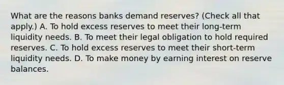 What are the reasons banks demand​ reserves? ​(Check all that apply.​) A. To hold excess reserves to meet their​ long-term liquidity needs. B. To meet their legal obligation to hold required reserves. C. To hold excess reserves to meet their​ short-term liquidity needs. D. To make money by earning interest on reserve balances.