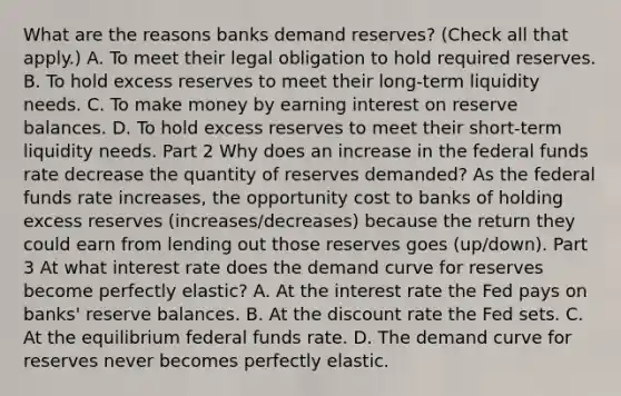 What are the reasons banks demand​ reserves? ​(Check all that apply.​) A. To meet their legal obligation to hold required reserves. B. To hold excess reserves to meet their​ long-term liquidity needs. C. To make money by earning interest on reserve balances. D. To hold excess reserves to meet their​ short-term liquidity needs. Part 2 Why does an increase in the federal funds rate decrease the quantity of reserves​ demanded? As the federal funds rate increases​, the opportunity cost to banks of holding excess reserves (increases/decreases) because the return they could earn from lending out those reserves goes (up/down). Part 3 At what interest rate does the demand curve for reserves become perfectly​ elastic? A. At the interest rate the Fed pays on​ banks' reserve balances. B. At the discount rate the Fed sets. C. At the equilibrium federal funds rate. D. The demand curve for reserves never becomes perfectly elastic.