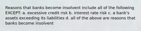 Reasons that banks become insolvent include all of the following EXCEPT: a. excessive credit risk b. interest rate risk c. a bank's assets exceeding its liabilities d. all of the above are reasons that banks become insolvent