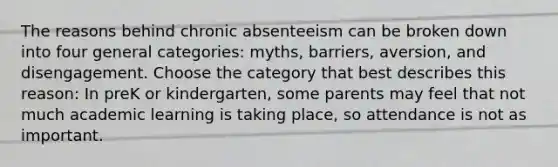 The reasons behind chronic absenteeism can be broken down into four general categories: myths, barriers, aversion, and disengagement. Choose the category that best describes this reason: In preK or kindergarten, some parents may feel that not much academic learning is taking place, so attendance is not as important.