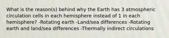 What is the reason(s) behind why the Earth has 3 atmospheric circulation cells in each hemisphere instead of 1 in each hemisphere? -Rotating earth -Land/sea differences -Rotating earth and land/sea differences -Thermally indirect circulations