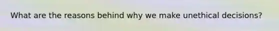 What are the reasons behind why we make unethical decisions?