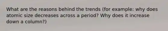 What are the reasons behind the trends (for example: why does atomic size decreases across a period? Why does it increase down a column?)