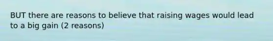 BUT there are reasons to believe that raising wages would lead to a big gain (2 reasons)