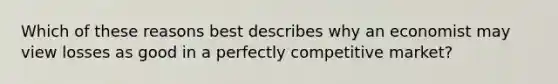 Which of these reasons best describes why an economist may view losses as good in a perfectly competitive market?