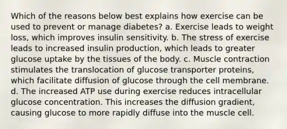 Which of the reasons below best explains how exercise can be used to prevent or manage diabetes? a. Exercise leads to weight loss, which improves insulin sensitivity. b. The stress of exercise leads to increased insulin production, which leads to greater glucose uptake by the tissues of the body. c. Muscle contraction stimulates the translocation of glucose transporter proteins, which facilitate diffusion of glucose through the cell membrane. d. The increased ATP use during exercise reduces intracellular glucose concentration. This increases the diffusion gradient, causing glucose to more rapidly diffuse into the muscle cell.