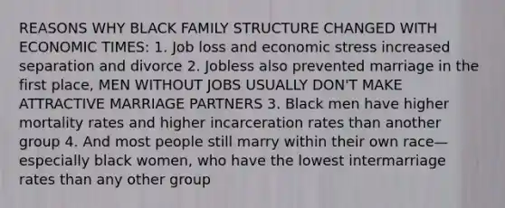 REASONS WHY BLACK FAMILY STRUCTURE CHANGED WITH ECONOMIC TIMES: 1. Job loss and economic stress increased separation and divorce 2. Jobless also prevented marriage in the first place, MEN WITHOUT JOBS USUALLY DON'T MAKE ATTRACTIVE MARRIAGE PARTNERS 3. Black men have higher mortality rates and higher incarceration rates than another group 4. And most people still marry within their own race—especially black women, who have the lowest intermarriage rates than any other group