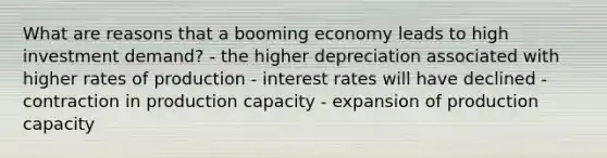 What are reasons that a booming economy leads to high investment demand? - the higher depreciation associated with higher rates of production - interest rates will have declined - contraction in production capacity - expansion of production capacity