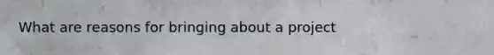 What are reasons for bringing about a project