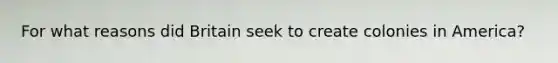 For what reasons did Britain seek to create colonies in America?