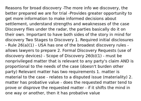 Reasons for broad discovery -The more info we discovery, the better prepared we are for trial -Provides greater opportunity to get more information to make informed decisions about settlement, understand strengths and weaknesses of the case Discovery flies under the radar, the parties basically do it on their own. Important to have both sides of the story in mind for discovery Two Stages to Discovery 1. Required initial disclosures - Rule 26(a)(1) - USA has one of the broadest discovery rules - allows lawyers to prepare 2. Formal Discovery Requests (use of discovery devices) - Scope of Discovery 26(b)(1) - must be nonprivileged matter that is relevant to any party's claim AND is proportional to the needs of the case (doesn't burden other party) Relevant matter has two requirements 1. matter is material to the case - relates to a disputed issue (materiality) 2. matter has probative value - does the requested matter tend to prove or disprove the requested matter - if it shifts the mind in one way or another, then it has probative value