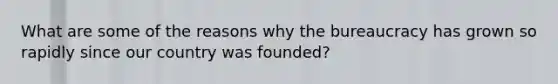 What are some of the reasons why the bureaucracy has grown so rapidly since our country was founded?