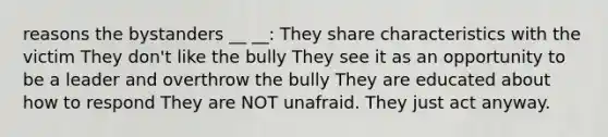 reasons the bystanders __ __: They share characteristics with the victim They don't like the bully They see it as an opportunity to be a leader and overthrow the bully They are educated about how to respond They are NOT unafraid. They just act anyway.