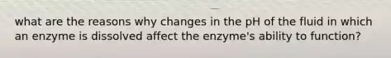 what are the reasons why changes in the pH of the fluid in which an enzyme is dissolved affect the enzyme's ability to function?