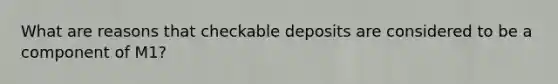 What are reasons that checkable deposits are considered to be a component of M1?