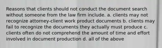 Reasons that clients should not conduct the document search without someone from the law firm include. a. clients may not recognize attorney-client work product documents b. clients may fail to recognize the documents they actually must produce c. clients often do not comprehend the amount of time and effort involved in document production d. all of the above