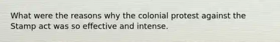 What were the reasons why the colonial protest against the Stamp act was so effective and intense.