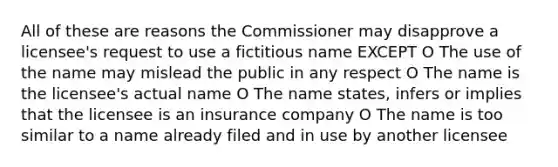 All of these are reasons the Commissioner may disapprove a licensee's request to use a fictitious name EXCEPT O The use of the name may mislead the public in any respect O The name is the licensee's actual name O The name states, infers or implies that the licensee is an insurance company O The name is too similar to a name already filed and in use by another licensee