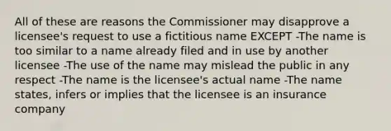 All of these are reasons the Commissioner may disapprove a licensee's request to use a fictitious name EXCEPT -The name is too similar to a name already filed and in use by another licensee -The use of the name may mislead the public in any respect -The name is the licensee's actual name -The name states, infers or implies that the licensee is an insurance company