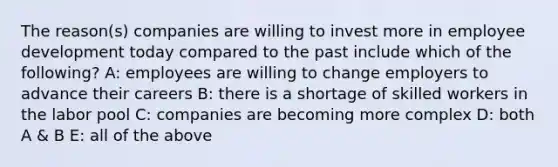 The reason(s) companies are willing to invest more in employee development today compared to the past include which of the following? A: employees are willing to change employers to advance their careers B: there is a shortage of skilled workers in the labor pool C: companies are becoming more complex D: both A & B E: all of the above