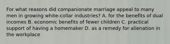 For what reasons did companionate marriage appeal to many men in growing white-collar industries? A. for the benefits of dual incomes B. economic benefits of fewer children C. practical support of having a homemaker D. as a remedy for alienation in the workplace