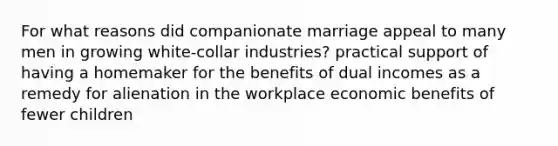 For what reasons did companionate marriage appeal to many men in growing white-collar industries? practical support of having a homemaker for the benefits of dual incomes as a remedy for alienation in the workplace economic benefits of fewer children