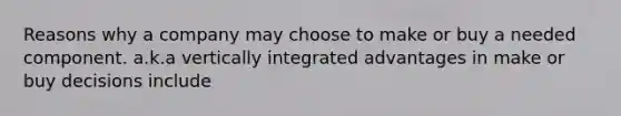 Reasons why a company may choose to make or buy a needed component. a.k.a vertically integrated advantages in make or buy decisions include